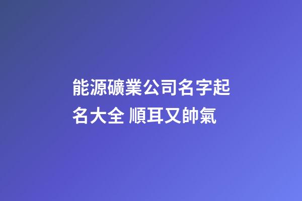 能源礦業公司名字起名大全 順耳又帥氣-第1張-公司起名-玄機派